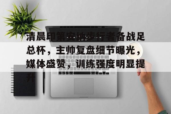 悟空体育网站-清晨印第安纳步行者备战足总杯，主帅复盘细节曝光，媒体盛赞，训练强度明显提升的简单介绍